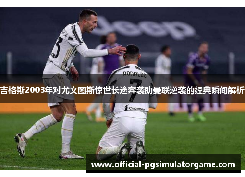 吉格斯2003年对尤文图斯惊世长途奔袭助曼联逆袭的经典瞬间解析