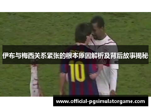 伊布与梅西关系紧张的根本原因解析及背后故事揭秘