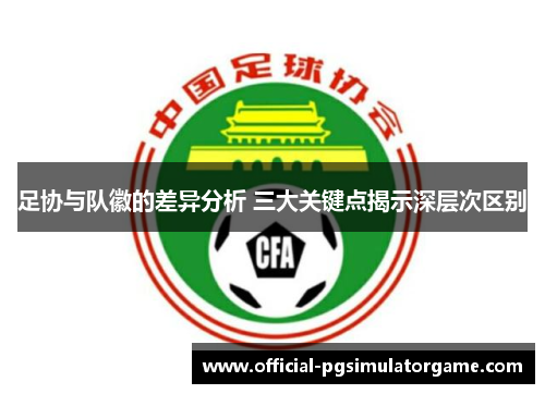 足协与队徽的差异分析 三大关键点揭示深层次区别