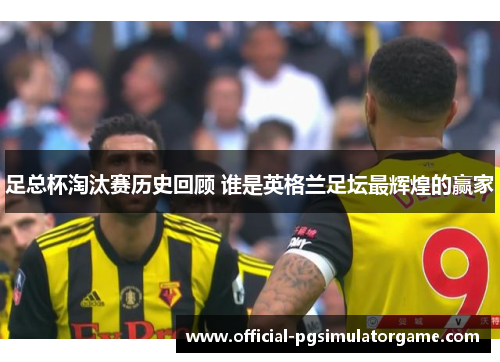 足总杯淘汰赛历史回顾 谁是英格兰足坛最辉煌的赢家