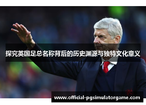 探究英国足总名称背后的历史渊源与独特文化意义