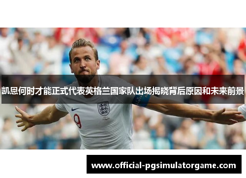 凯恩何时才能正式代表英格兰国家队出场揭晓背后原因和未来前景 凯恩何时才能正式代表英格兰国家队出场揭晓背后原因和未来前景