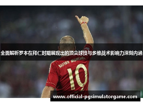 全面解析罗本在拜仁时期展现出的顶尖球技与多维战术影响力深刻内涵