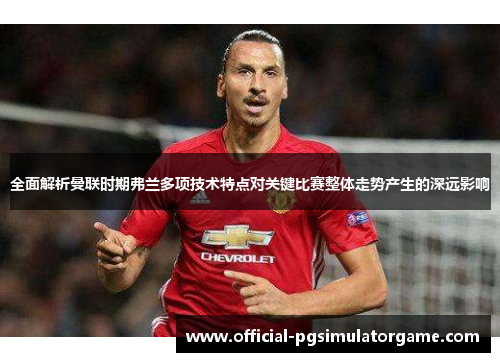 全面解析曼联时期弗兰多项技术特点对关键比赛整体走势产生的深远影响