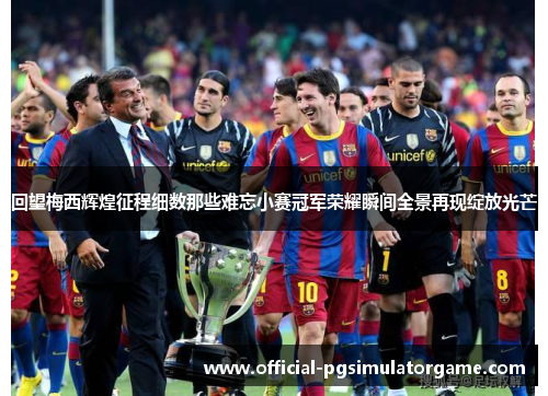回望梅西辉煌征程细数那些难忘小赛冠军荣耀瞬间全景再现绽放光芒