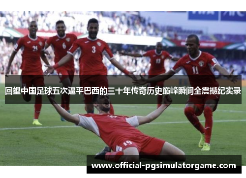 回望中国足球五次逼平巴西的三十年传奇历史巅峰瞬间全震撼纪实录