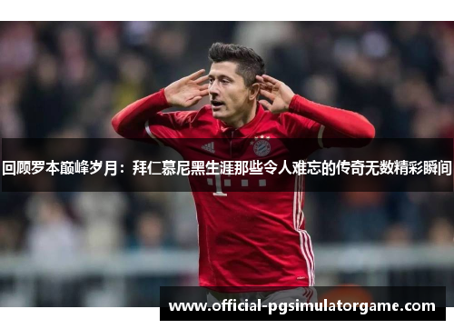 回顾罗本巅峰岁月：拜仁慕尼黑生涯那些令人难忘的传奇无数精彩瞬间