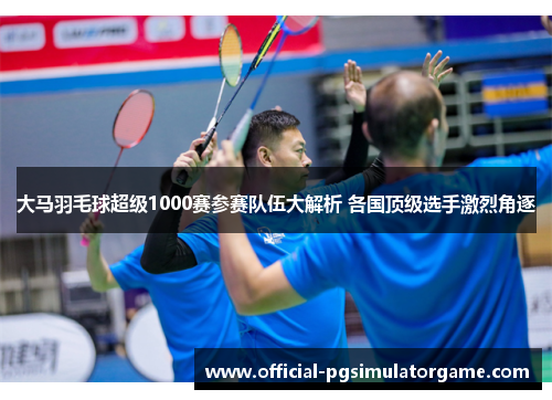 大马羽毛球超级1000赛参赛队伍大解析 各国顶级选手激烈角逐