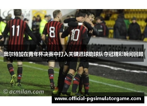 奥尔特加在青年杯决赛中打入关键进球助球队夺冠精彩瞬间回顾