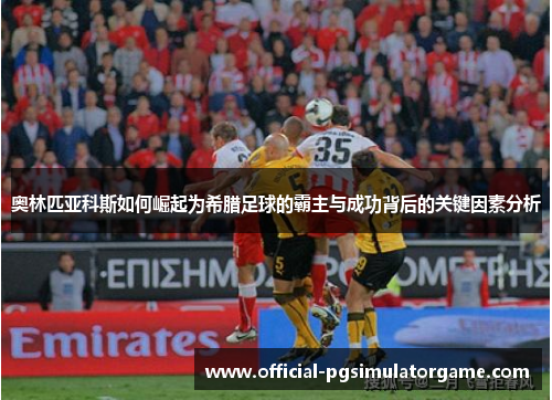 奥林匹亚科斯如何崛起为希腊足球的霸主与成功背后的关键因素分析