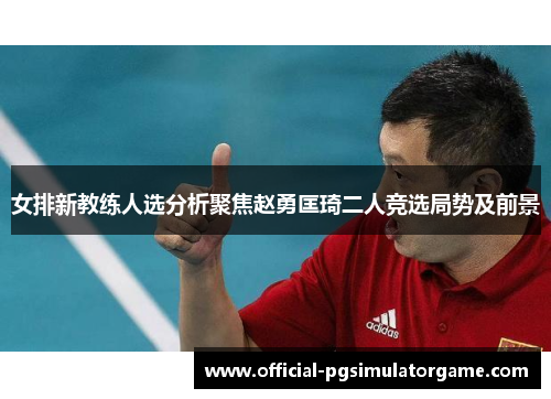 女排新教练人选分析聚焦赵勇匡琦二人竞选局势及前景