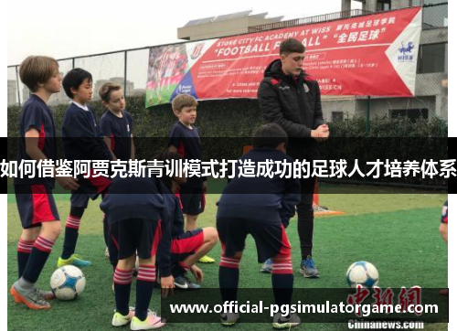 如何借鉴阿贾克斯青训模式打造成功的足球人才培养体系
