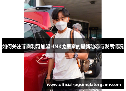 如何关注菲奥利奇加盟HNK戈里察的最新动态与发展情况 如何关注菲奥利奇加盟HNK戈里察的最新动态与发展情况