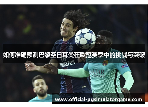 如何准确预测巴黎圣日耳曼在欧冠赛季中的挑战与突破 如何准确预测巴黎圣日耳曼在欧冠赛季中的挑战与突破