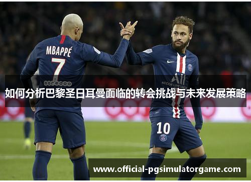 如何分析巴黎圣日耳曼面临的转会挑战与未来发展策略