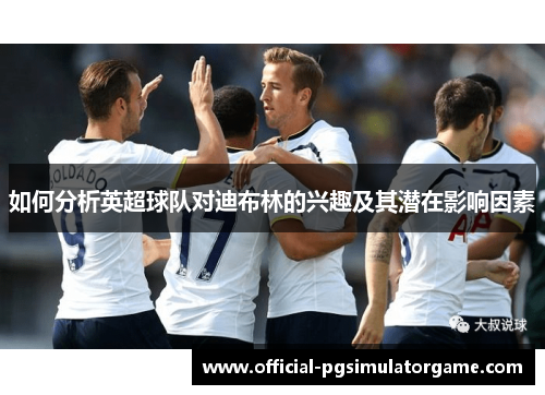 如何分析英超球队对迪布林的兴趣及其潜在影响因素