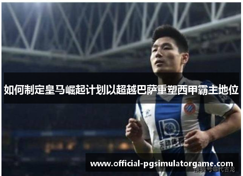 如何制定皇马崛起计划以超越巴萨重塑西甲霸主地位 如何制定皇马崛起计划以超越巴萨重塑西甲霸主地位