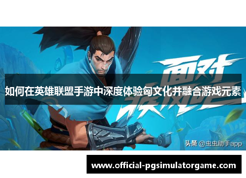 如何在英雄联盟手游中深度体验匈文化并融合游戏元素 如何在英雄联盟手游中深度体验匈文化并融合游戏元素