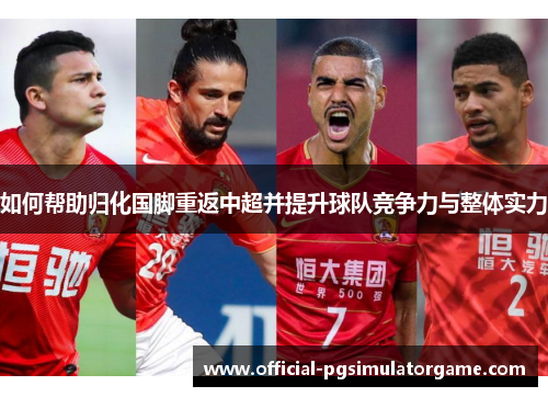 如何帮助归化国脚重返中超并提升球队竞争力与整体实力 如何帮助归化国脚重返中超并提升球队竞争力与整体实力