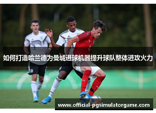 如何打造哈兰德为曼城进球机器提升球队整体进攻火力