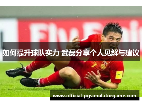 如何提升球队实力 武磊分享个人见解与建议 如何提升球队实力 武磊分享个人见解与建议