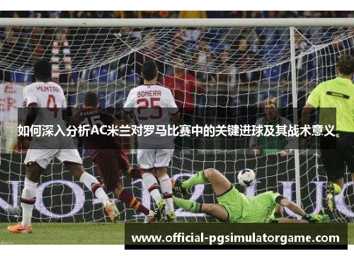 如何深入分析AC米兰对罗马比赛中的关键进球及其战术意义 如何深入分析AC米兰对罗马比赛中的关键进球及其战术意义