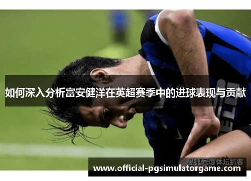 如何深入分析富安健洋在英超赛季中的进球表现与贡献 如何深入分析富安健洋在英超赛季中的进球表现与贡献
