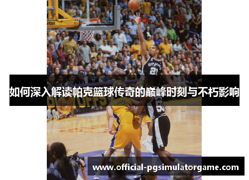 如何深入解读帕克篮球传奇的巅峰时刻与不朽影响