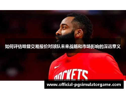 如何评估哈登交易报价对球队未来战略和市场影响的深远意义