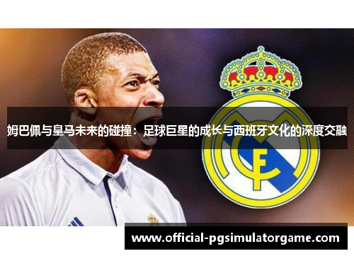 姆巴佩与皇马未来的碰撞:足球巨星的成长与西班牙文化的深度交融 姆巴佩与皇马未来的碰撞:足球巨星的成长与西班牙文化的深度交融
