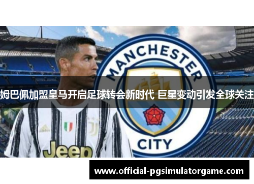 姆巴佩加盟皇马开启足球转会新时代 巨星变动引发全球关注