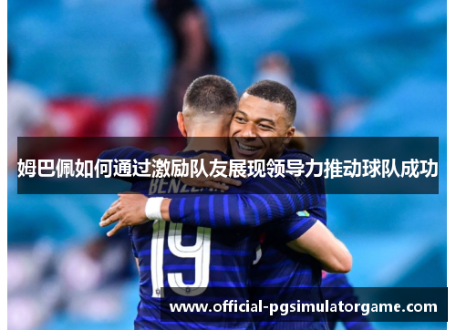 姆巴佩如何通过激励队友展现领导力推动球队成功 姆巴佩如何通过激励队友展现领导力推动球队成功
