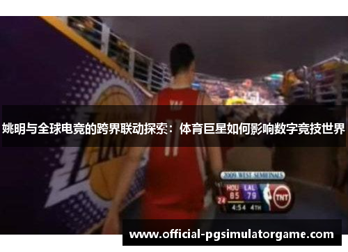 姚明与全球电竞的跨界联动探索：体育巨星如何影响数字竞技世界