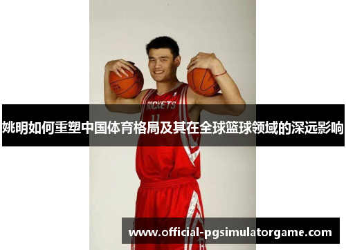 姚明如何重塑中国体育格局及其在全球篮球领域的深远影响